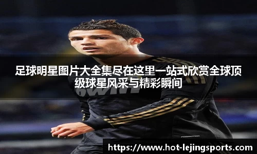 足球明星图片大全集尽在这里一站式欣赏全球顶级球星风采与精彩瞬间