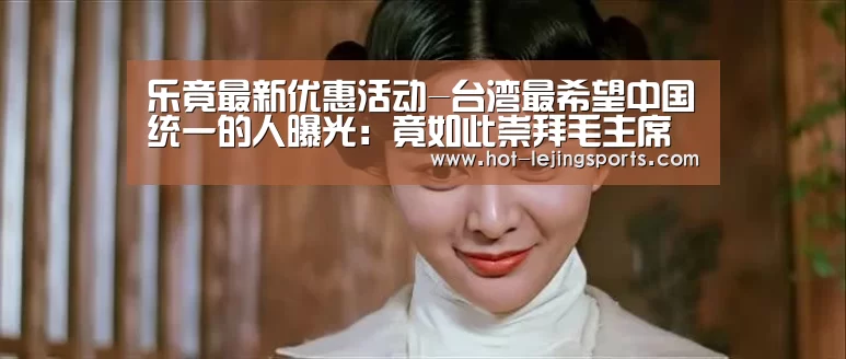 乐竟最新优惠活动-台湾最希望中国统一的人曝光：竟如此崇拜毛主席